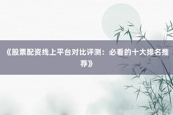 《股票配资线上平台对比评测：必看的十大排名推荐》