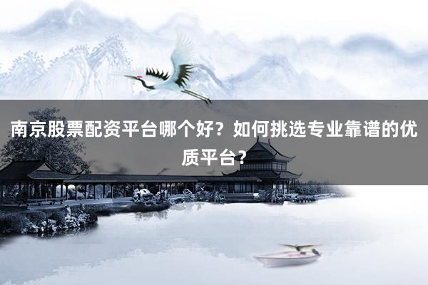 南京股票配资平台哪个好？如何挑选专业靠谱的优质平台？