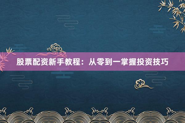 股票配资新手教程：从零到一掌握投资技巧