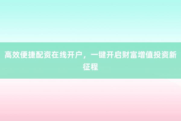 高效便捷配资在线开户，一键开启财富增值投资新征程