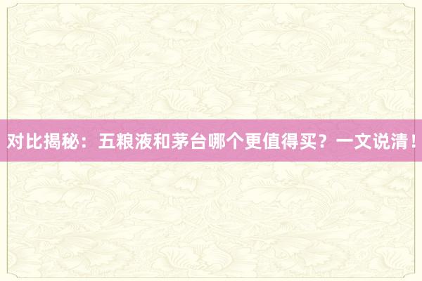 对比揭秘：五粮液和茅台哪个更值得买？一文说清！