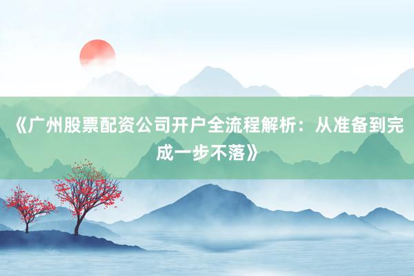 《广州股票配资公司开户全流程解析：从准备到完成一步不落》