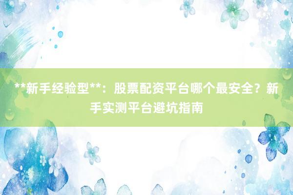 **新手经验型**：股票配资平台哪个最安全？新手实测平台避坑指南