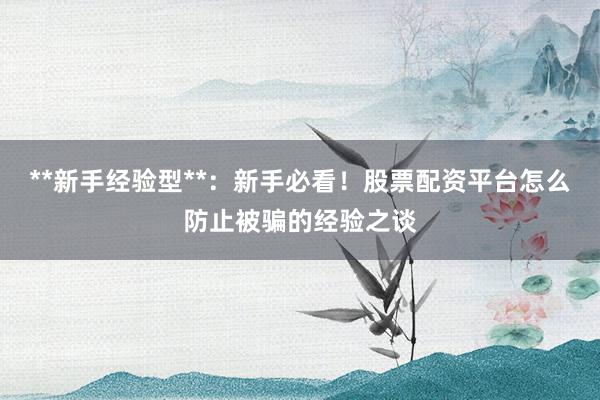 **新手经验型**：新手必看！股票配资平台怎么防止被骗的经验之谈