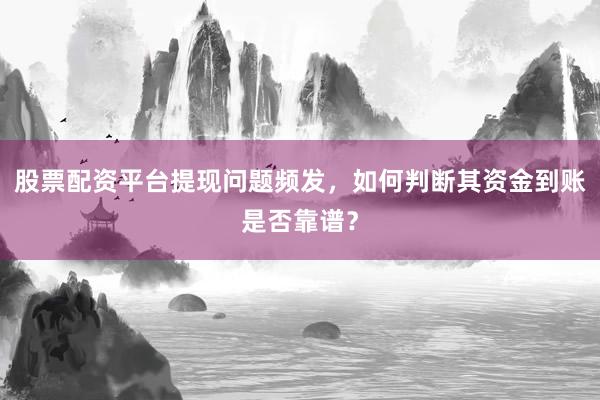股票配资平台提现问题频发，如何判断其资金到账是否靠谱？