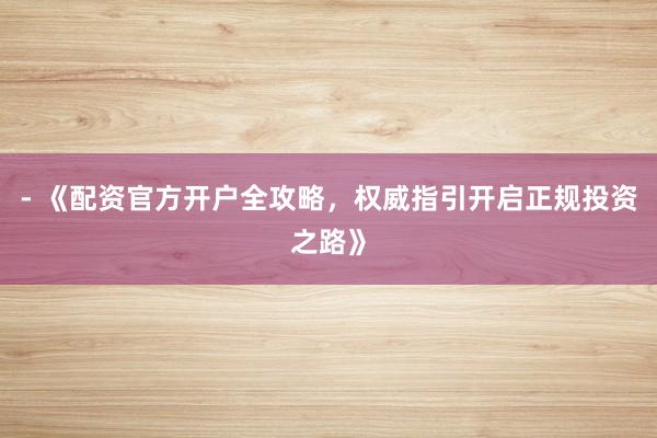 - 《配资官方开户全攻略，权威指引开启正规投资之路》