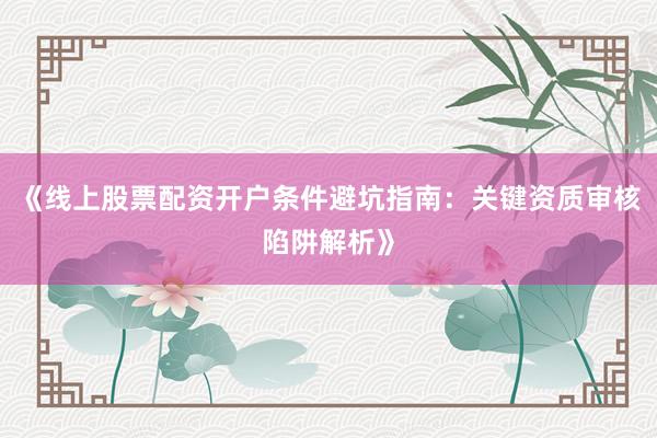 《线上股票配资开户条件避坑指南:关键资质审核陷阱解析》