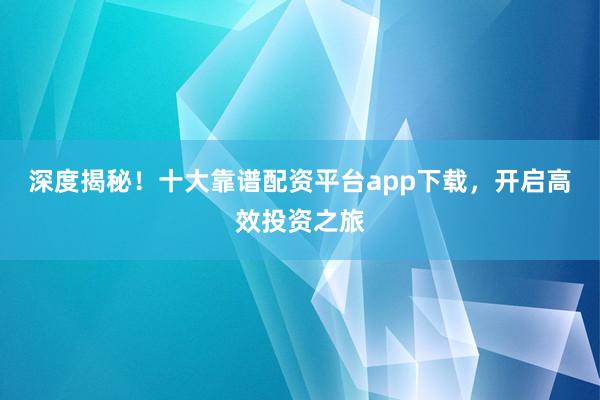 深度揭秘！十大靠谱配资平台app下载，开启高效投资之旅