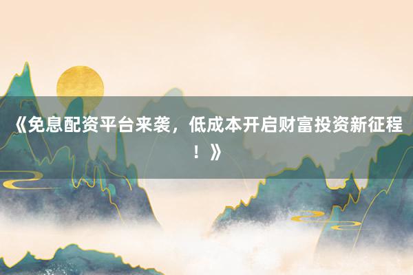 《免息配资平台来袭，低成本开启财富投资新征程！》