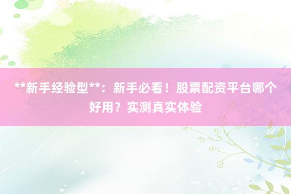 **新手经验型**：新手必看！股票配资平台哪个好用？实测真实体验