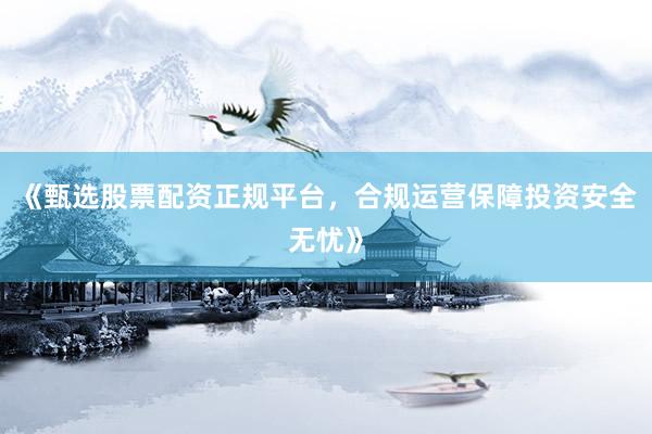 《甄选股票配资正规平台，合规运营保障投资安全无忧》