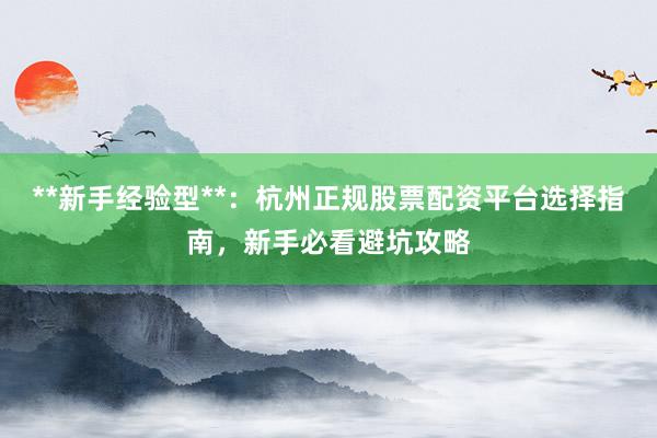 **新手经验型**：杭州正规股票配资平台选择指南，新手必看避坑攻略