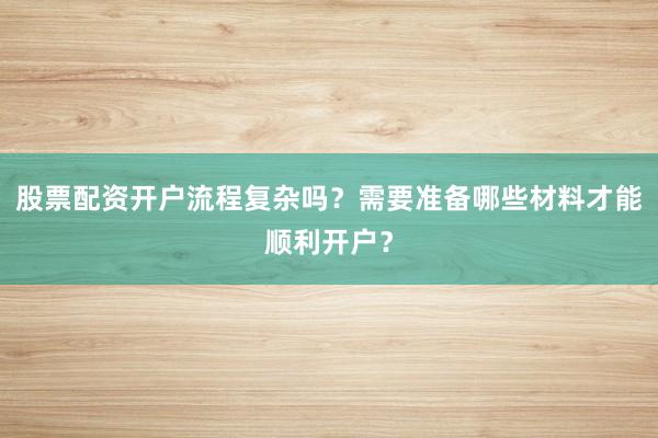 股票配资开户流程复杂吗？需要准备哪些材料才能顺利开户？