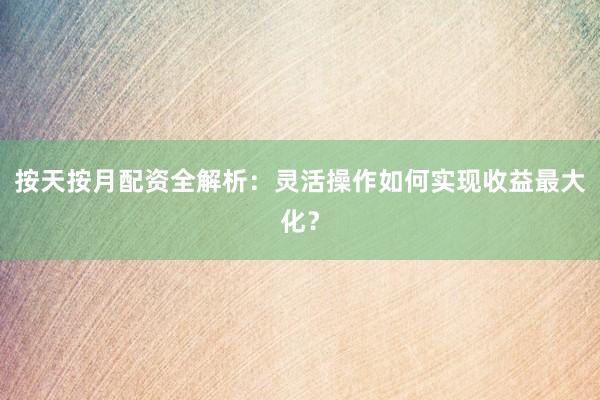 按天按月配资全解析：灵活操作如何实现收益最大化？
