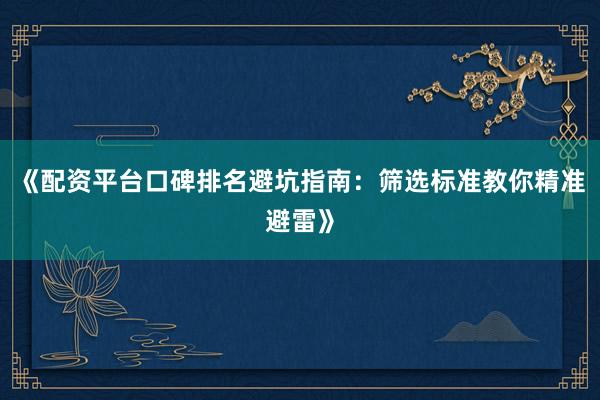 《配资平台口碑排名避坑指南：筛选标准教你精准避雷》