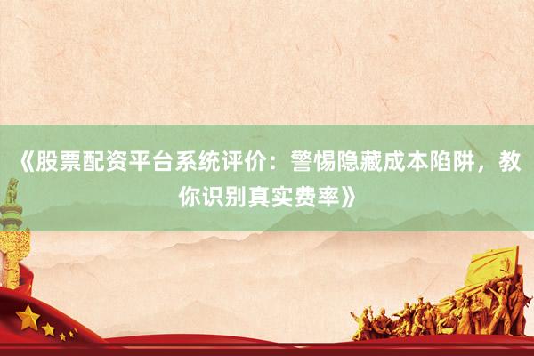《股票配资平台系统评价：警惕隐藏成本陷阱，教你识别真实费率》