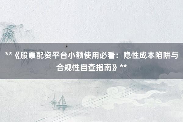 **《股票配资平台小额使用必看：隐性成本陷阱与合规性自查指南》**