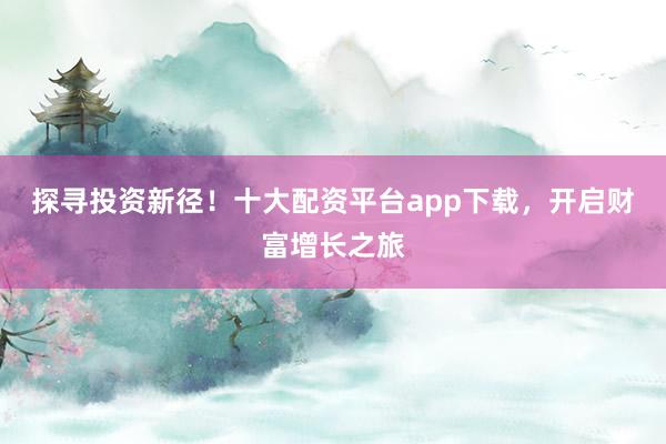 探寻投资新径！十大配资平台app下载，开启财富增长之旅