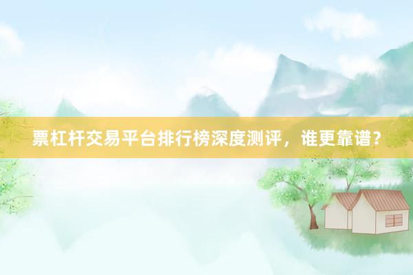 票杠杆交易平台排行榜深度测评，谁更靠谱？