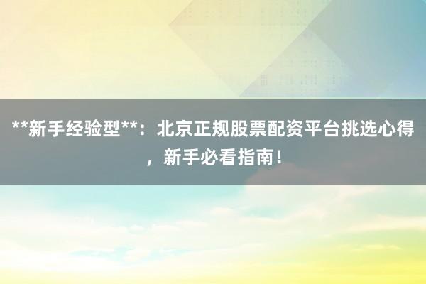 **新手经验型**：北京正规股票配资平台挑选心得，新手必看指南！