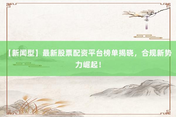 【新闻型】最新股票配资平台榜单揭晓，合规新势力崛起！