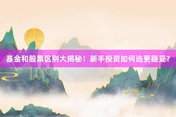 基金和股票区别大揭秘！新手投资如何选更稳妥？