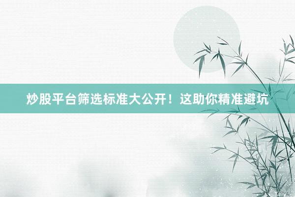 炒股平台筛选标准大公开！这助你精准避坑