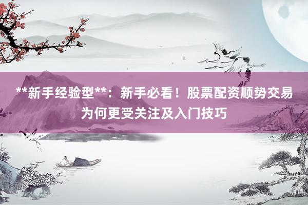 **新手经验型**：新手必看！股票配资顺势交易为何更受关注及入门技巧