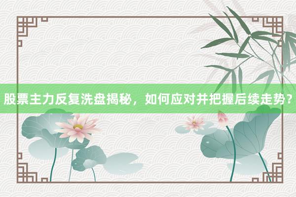 股票主力反复洗盘揭秘，如何应对并把握后续走势？