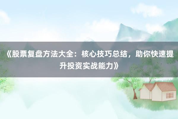 《股票复盘方法大全：核心技巧总结，助你快速提升投资实战能力》