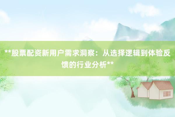 **股票配资新用户需求洞察：从选择逻辑到体验反馈的行业分析**