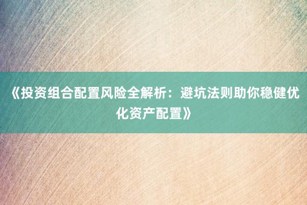 《投资组合配置风险全解析：避坑法则助你稳健优化资产配置》