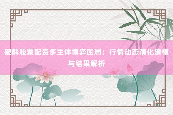 破解股票配资多主体博弈困局:行情动态演化建模与结果解析