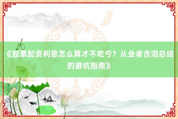 《股票配资利息怎么算才不吃亏？从业者含泪总结的避坑指南》
