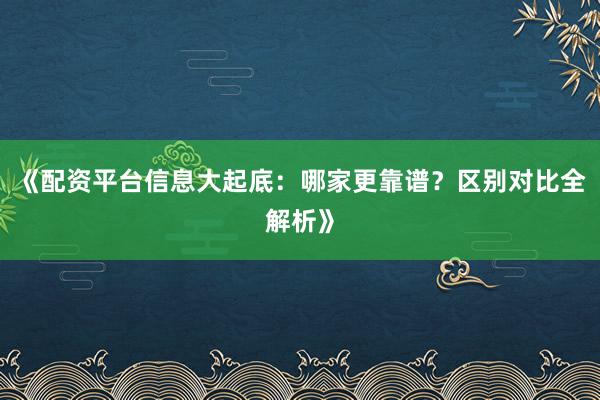 《配资平台信息大起底：哪家更靠谱？区别对比全解析》