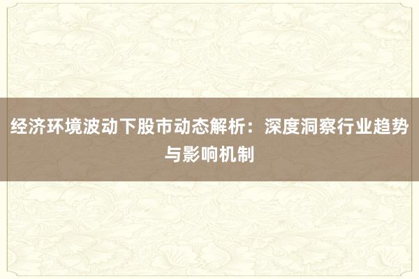 经济环境波动下股市动态解析：深度洞察行业趋势与影响机制