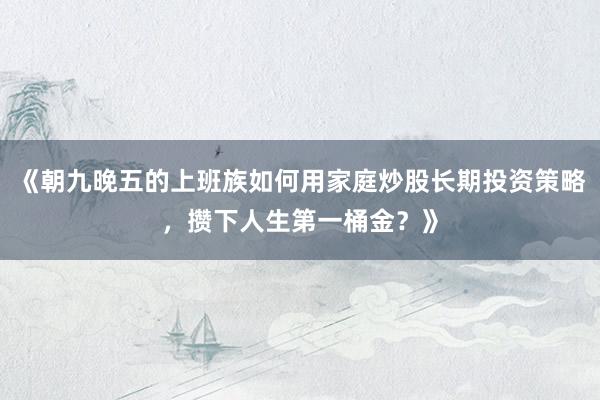 《朝九晚五的上班族如何用家庭炒股长期投资策略，攒下人生第一桶金？》