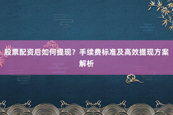 股票配资后如何提现？手续费标准及高效提现方案解析