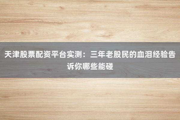 天津股票配资平台实测：三年老股民的血泪经验告诉你哪些能碰