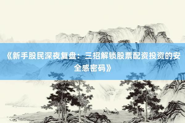 《新手股民深夜复盘：三招解锁股票配资投资的安全感密码》