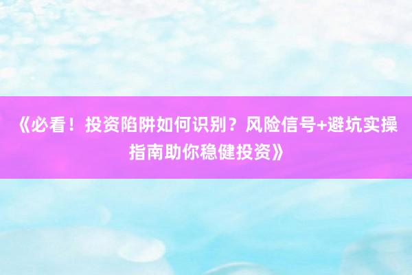 《必看！投资陷阱如何识别？风险信号+避坑实操指南助你稳健投资》
