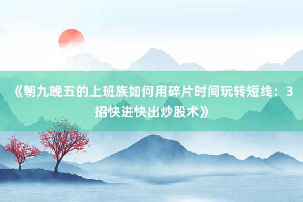 《朝九晚五的上班族如何用碎片时间玩转短线：3招快进快出炒股术》